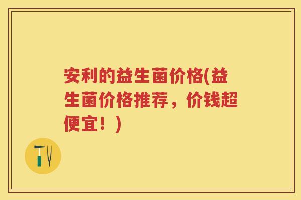 安利的益生菌价格(益生菌价格推荐，价钱超便宜！)