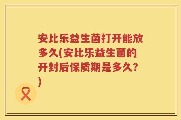 安比乐益生菌打开能放多久(安比乐益生菌的开封后保质期是多久？)