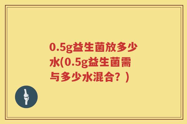0.5g益生菌放多少水(0.5g益生菌需与多少水混合?) 0.5g益生菌放多少水(0.5g益生菌需与多少水混合?)
