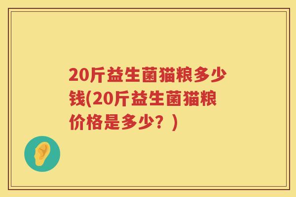20斤益生菌猫粮多少钱(20斤益生菌猫粮价格是多少?) 20斤益生菌猫粮多少钱(20斤益生菌猫粮价格是多少?)