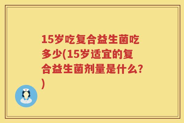 15岁吃复合益生菌吃多少(15岁适宜的复合益生菌剂量是什么?) 15岁吃复合益生菌吃多少(15岁适宜的复合益生菌剂量是什么?)
