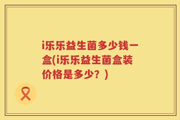 i乐乐益生菌多少钱一盒(i乐乐益生菌盒装价格是多少?) i乐乐益生菌多少钱一盒(i乐乐益生菌盒装价格是多少?)