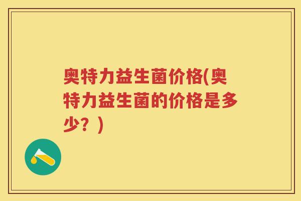 奥特力益生菌价格(奥特力益生菌的价格是多少?) 奥特力益生菌价格(奥特力益生菌的价格是多少?)