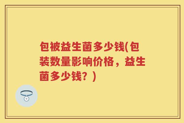 包被益生菌多少钱(包装数量影响价格,益生菌多少钱?) 包被益生菌多少钱(包装数量影响价格,益生菌多少钱?)