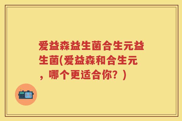 爱益森益生菌合生元益生菌(爱益森和合生元,哪个更适合你?) 爱益森益生菌合生元益生菌(爱益森和合生元,哪个更适合你?)