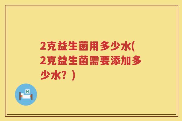 2克益生菌用多少水(2克益生菌需要添加多少水?) 2克益生菌用多少水(2克益生菌需要添加多少水?)