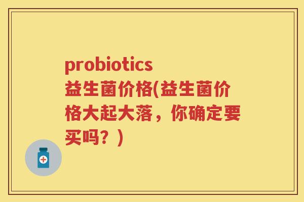 probiotics益生菌价格(益生菌价格大起大落，你确定要买吗？)