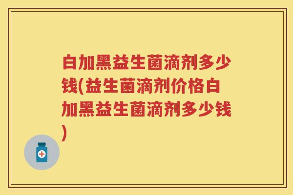 白加黑益生菌滴剂多少钱(益生菌滴剂价格白加黑益生菌滴剂多少钱)