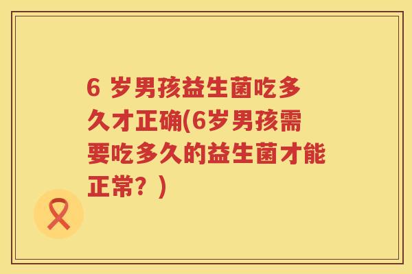 6 岁男孩益生菌吃多久才正确(6岁男孩需要吃多久的益生菌才能正常?) 6 岁男孩益生菌吃多久才正确(6岁男孩需要吃多久的益生菌才能正常?)