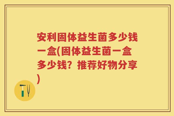 安利固体益生菌多少钱一盒(固体益生菌一盒多少钱？推荐好物分享)