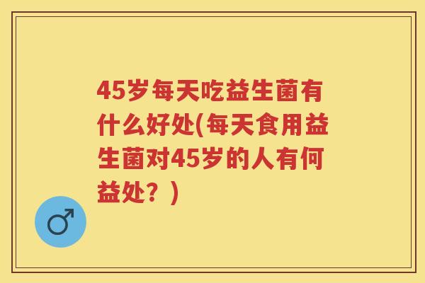 45岁每天吃益生菌有什么好处(每天食用益生菌对45岁的人有何益处?) 45岁每天吃益生菌有什么好处(每天食用益生菌对45岁的人有何益处?)