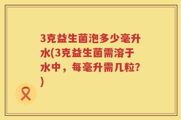 3克益生菌泡多少毫升水(3克益生菌需溶于水中，每毫升需几粒？)