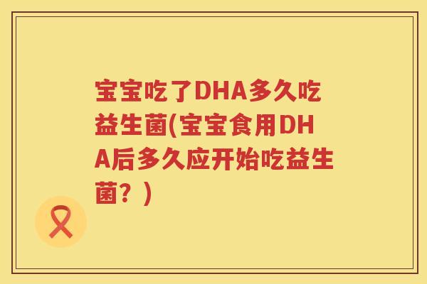 宝宝吃了DHA多久吃益生菌(宝宝食用DHA后多久应开始吃益生菌？)