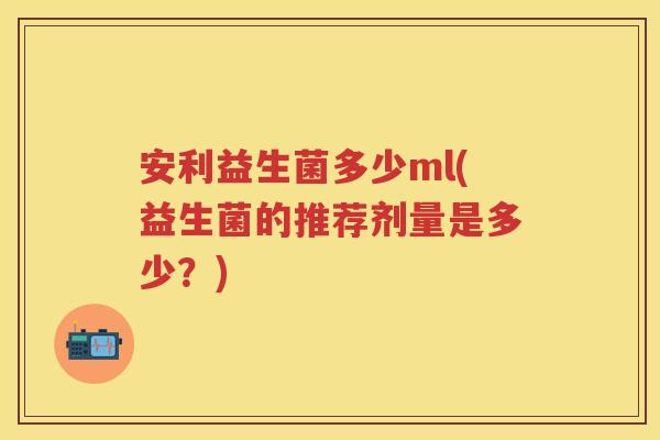 安利益生菌多少ml(益生菌的推荐剂量是多少?) 安利益生菌多少ml(益生菌的推荐剂量是多少?)