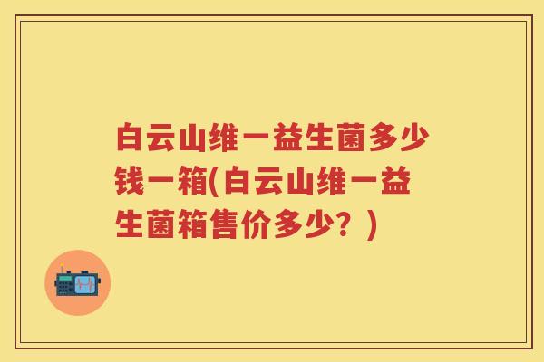 白云山维一益生菌多少钱一箱(白云山维一益生菌箱售价多少?) 白云山维一益生菌多少钱一箱(白云山维一益生菌箱售价多少?)