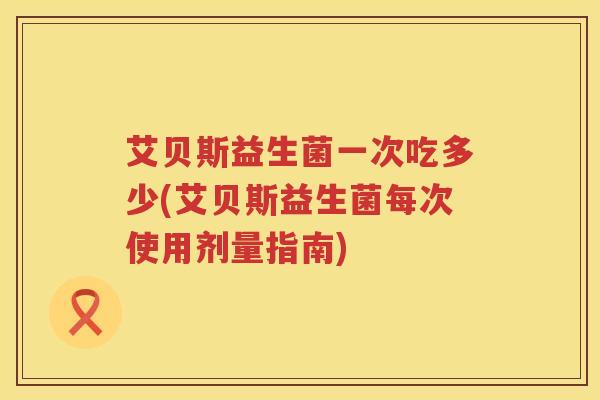 艾贝斯益生菌一次吃多少(艾贝斯益生菌每次使用剂量指南)
