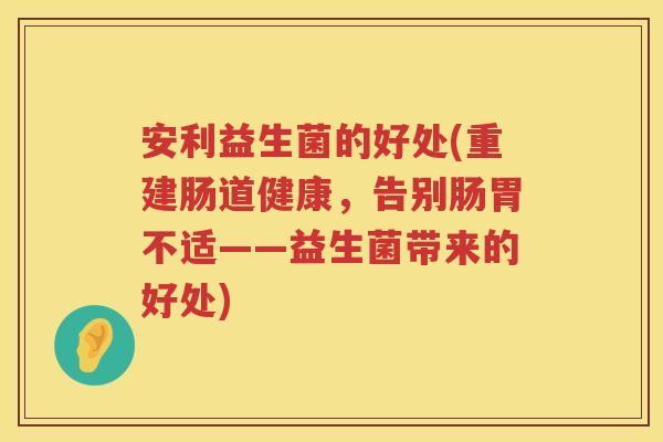 安利益生菌的好处(重建肠道健康,告别肠胃不适——益生菌带来的好处) 安利益生菌的好处(重建肠道健康,告别肠胃不适——益生菌带来的好处)