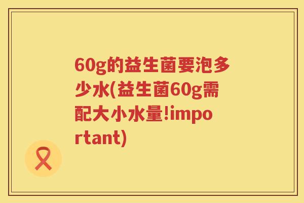 60g的益生菌要泡多少水(益生菌60g需配大小水量!important)