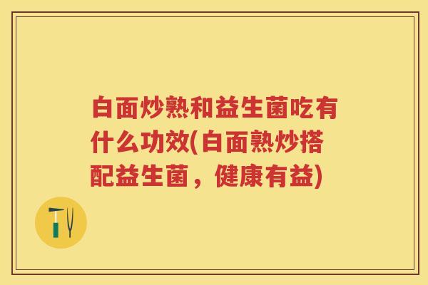 白面炒熟和益生菌吃有什么功效(白面熟炒搭配益生菌，健康有益)