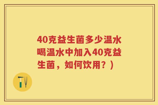 40克益生菌多少温水喝温水中加入40克益生菌,如何饮用?) 40克益生菌多少温水喝温水中加入40克益生菌,如何饮用?)