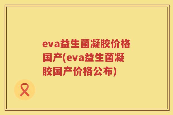 eva益生菌凝胶价格国产(eva益生菌凝胶国产价格公布) eva益生菌凝胶价格国产(eva益生菌凝胶国产价格公布)