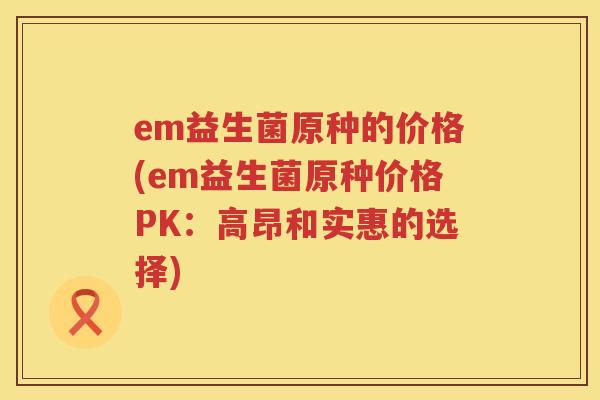 em益生菌原种的价格(em益生菌原种价格PK:高昂和实惠的选择) em益生菌原种的价格(em益生菌原种价格PK:高昂和实惠的选择)