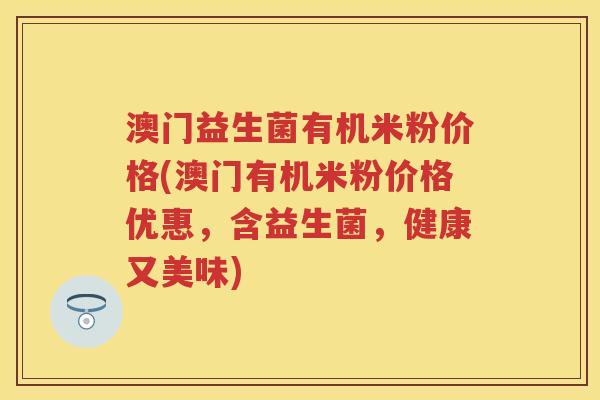 澳门益生菌有机米粉价格(澳门有机米粉价格优惠,含益生菌,健康又美味) 澳门益生菌有机米粉价格(澳门有机米粉价格优惠,含益生菌,健康又美味)