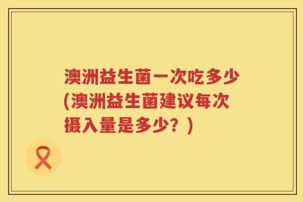 澳洲益生菌一次吃多少(澳洲益生菌建议每次摄入量是多少?) 澳洲益生菌一次吃多少(澳洲益生菌建议每次摄入量是多少?)