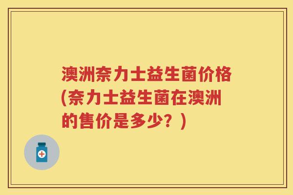 澳洲奈力士益生菌价格(奈力士益生菌在澳洲的售价是多少?) 澳洲奈力士益生菌价格(奈力士益生菌在澳洲的售价是多少?)