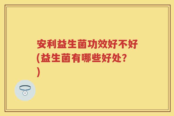 安利益生菌功效好不好(益生菌有哪些好处？)