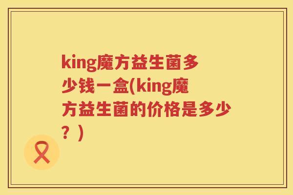 king魔方益生菌多少钱一盒(king魔方益生菌的价格是多少?) king魔方益生菌多少钱一盒(king魔方益生菌的价格是多少?)