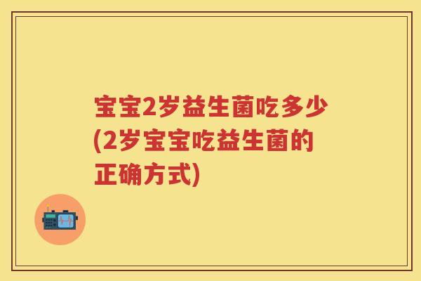 宝宝2岁益生菌吃多少(2岁宝宝吃益生菌的正确方式)