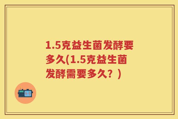 1.5克益生菌发酵要多久(1.5克益生菌发酵需要多久?) 1.5克益生菌发酵要多久(1.5克益生菌发酵需要多久?)