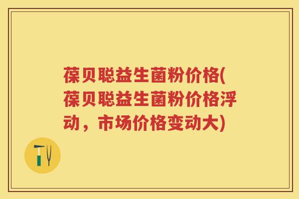 葆贝聪益生菌粉价格(葆贝聪益生菌粉价格浮动,市场价格变动大) 葆贝聪益生菌粉价格(葆贝聪益生菌粉价格浮动,市场价格变动大)
