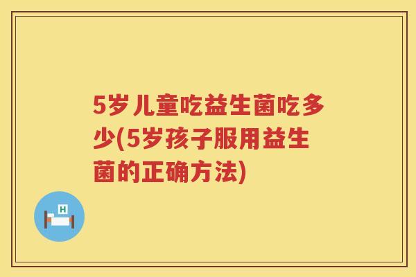 5岁儿童吃益生菌吃多少(5岁孩子服用益生菌的正确方法) 5岁儿童吃益生菌吃多少(5岁孩子服用益生菌的正确方法)