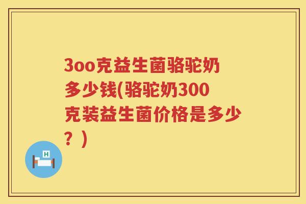 3oo克益生菌骆驼奶多少钱(骆驼奶300克装益生菌价格是多少?) 3oo克益生菌骆驼奶多少钱(骆驼奶300克装益生菌价格是多少?)