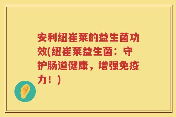 安利纽崔莱的益生菌功效(纽崔莱益生菌:守护肠道健康,增强力!) 安利纽崔莱的益生菌功效(纽崔莱益生菌:守护肠道健康,增强力!)