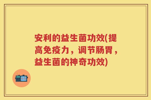 安利的益生菌功效(提高力,调节肠胃,益生菌的神奇功效) 安利的益生菌功效(提高力,调节肠胃,益生菌的神奇功效)