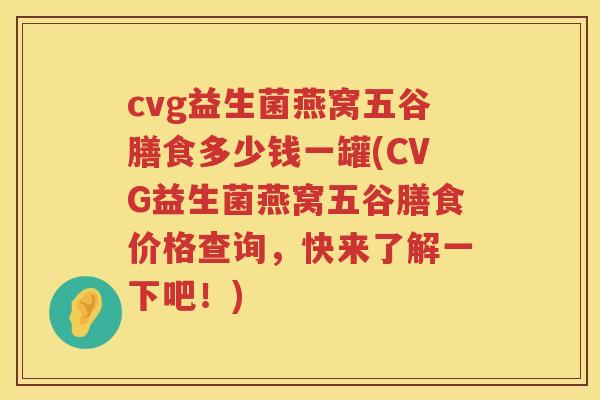 cvg益生菌燕窝五谷膳食多少钱一罐(CVG益生菌燕窝五谷膳食价格查询,快来了解一下吧!) cvg益生菌燕窝五谷膳食多少钱一罐(CVG益生菌燕窝五谷膳食价格查询,快来了解一下吧!)