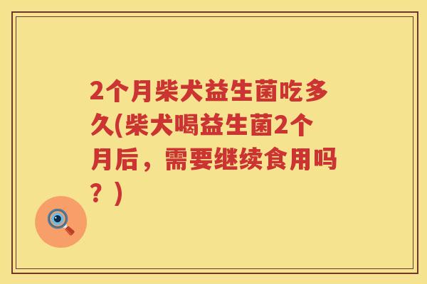 2个月柴犬益生菌吃多久(柴犬喝益生菌2个月后,需要继续食用吗?) 2个月柴犬益生菌吃多久(柴犬喝益生菌2个月后,需要继续食用吗?)