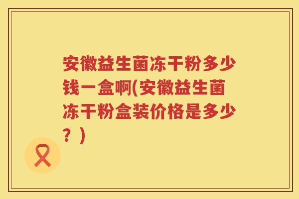 安徽益生菌冻干粉多少钱一盒啊(安徽益生菌冻干粉盒装价格是多少?) 安徽益生菌冻干粉多少钱一盒啊(安徽益生菌冻干粉盒装价格是多少?)