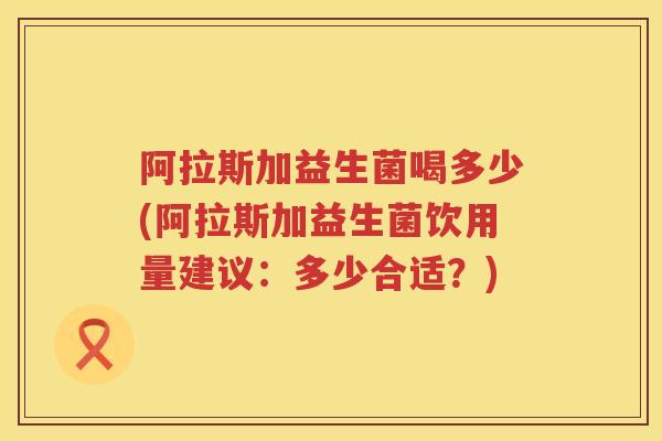 阿拉斯加益生菌喝多少(阿拉斯加益生菌饮用量建议:多少合适?) 阿拉斯加益生菌喝多少(阿拉斯加益生菌饮用量建议:多少合适?)
