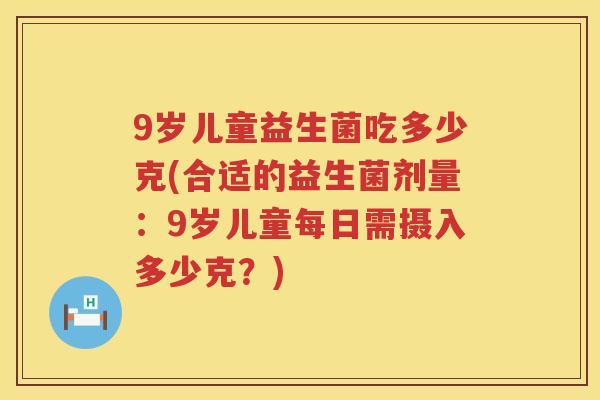 9岁儿童益生菌吃多少克(合适的益生菌剂量:9岁儿童每日需摄入多少克?) 9岁儿童益生菌吃多少克(合适的益生菌剂量:9岁儿童每日需摄入多少克?)