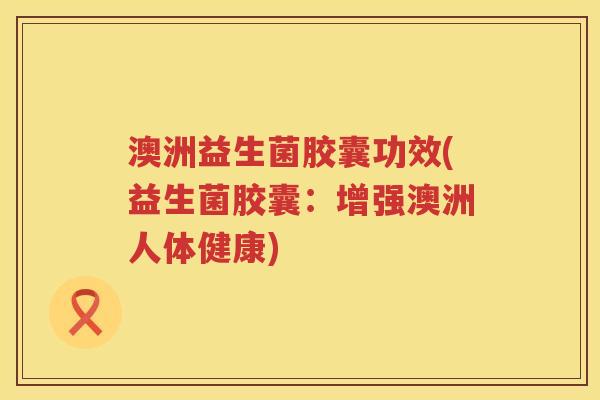 澳洲益生菌胶囊功效(益生菌胶囊:增强澳洲人体健康) 澳洲益生菌胶囊功效(益生菌胶囊:增强澳洲人体健康)