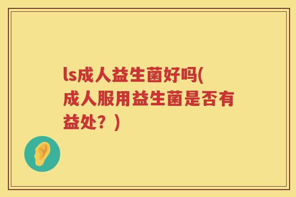 ls成人益生菌好吗(成人服用益生菌是否有益处?) ls成人益生菌好吗(成人服用益生菌是否有益处?)