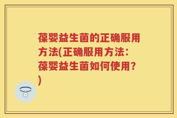 葆婴益生菌的正确服用方法(正确服用方法：葆婴益生菌如何使用？)