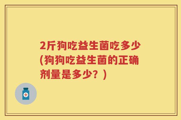 2斤狗吃益生菌吃多少(狗狗吃益生菌的正确剂量是多少？)