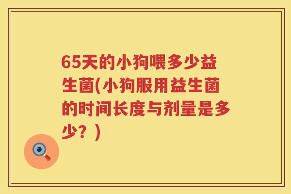 65天的小狗喂多少益生菌(小狗服用益生菌的时间长度与剂量是多少？)