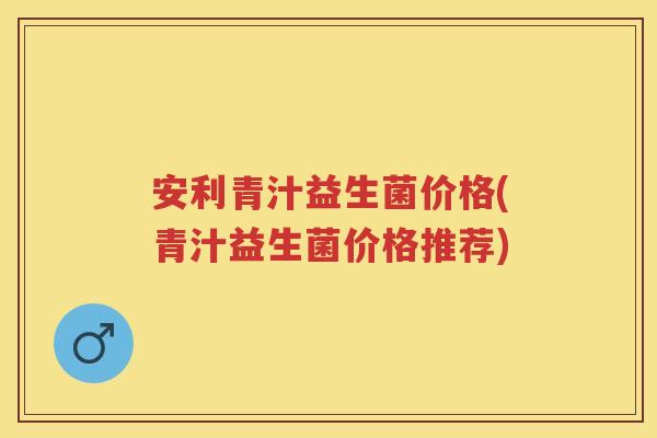 安利青汁益生菌价格(青汁益生菌价格推荐) 安利青汁益生菌价格(青汁益生菌价格推荐)