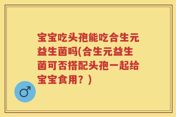 宝宝吃头孢能吃合生元益生菌吗(合生元益生菌可否搭配头孢一起给宝宝食用？)